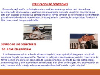 VERIFICACIÓN DE CONEXIONES
Durante la exploración, voluntariamente o accidentalmente puede ocurrir que se hayan
desconectado algunos cables. Verifique minuciosamente que cada uno de los conectares que
esté bien ajustado al dispositivo correspondiente. Revise también de la conexión de alimentación
para el ventilador del microprocesador. Si éste queda sin corriente, la computadora funcionará
bien, pero con el tiempo puede fallar.
SENTIDO DE LOS CONECTORES
DE LA TARJETA PRINCIPAL
Si se desconectaron los cables de alimentación de la tarjeta principal, tenga mucho cuidado
cuando se haga la nueva conexión. Observe en la figura el sentido correcto de los conectares. La
forma fácil de orientarlos es acomodando los dos conectares de modo que los cables negros
queden seguidos y bien acomodados con respecto a los pines de la tarjeta. Una equivocación en
esta conexión, daña la tarjeta de conectores de alimentación en la tarjeta principal.
 