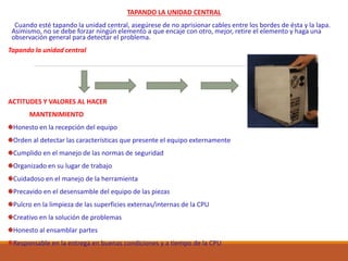 TAPANDO LA UNIDAD CENTRAL
Cuando esté tapando la unidad central, asegúrese de no aprisionar cables entre los bordes de ésta y la lapa.
Asimismo, no se debe forzar ningún elemento a que encaje con otro, mejor, retire el elemento y haga una
observación general para detectar el problema.
Tapando la unidad central
ACTITUDES Y VALORES AL HACER
MANTENIMIENTO
Honesto en la recepción del equipo
Orden al detectar las características que presente el equipo externamente
Cumplido en el manejo de las normas de seguridad
Organizado en su lugar de trabajo
Cuidadoso en el manejo de la herramienta
Precavido en el desensamble del equipo de las piezas
Pulcro en la limpieza de las superficies externas/internas de la CPU
Creativo en la solución de problemas
Honesto al ensamblar partes
Responsable en la entrega en buenas condiciones y a tiempo de la CPU
 