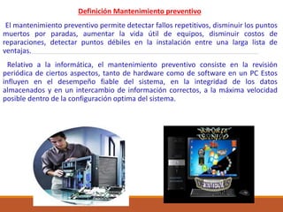Definición Mantenimiento preventivo
El mantenimiento preventivo permite detectar fallos repetitivos, disminuir los puntos
muertos por paradas, aumentar la vida útil de equipos, disminuir costos de
reparaciones, detectar puntos débiles en la instalación entre una larga lista de
ventajas.
Relativo a la informática, el mantenimiento preventivo consiste en la revisión
periódica de ciertos aspectos, tanto de hardware como de software en un PC Estos
influyen en el desempeño fiable del sistema, en la integridad de los datos
almacenados y en un intercambio de información correctos, a la máxima velocidad
posible dentro de la configuración optima del sistema.
 