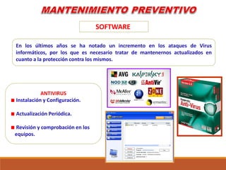 SOFTWARE
ANTIVIRUS
Instalación y Configuración.
Actualización Periódica.
Revisión y comprobación en los
equipos.
En los últimos años se ha notado un incremento en los ataques de Virus
informáticos, por los que es necesario tratar de mantenernos actualizados en
cuanto a la protección contra los mismos.
 