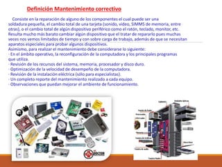 Definición Mantenimiento correctivo
Consiste en la reparación de alguno de los componentes el cual puede ser una
soldadura pequeña, el cambio total de una tarjeta (sonido, video, SIMMS de memoria, entre
otras), o el cambio total de algún dispositivo periférico como el ratón, teclado, monitor, etc.
Resulta mucho más barato cambiar algún dispositivo que el tratar de repararlo pues muchas
veces nos vemos limitados de tiempo y con sobre carga de trabajo, además de que se necesitan
aparatos especiales para probar algunos dispositivos.
Asimismo, para realizar el mantenimiento debe considerarse lo siguiente:
· En el ámbito operativo, la reconfiguración de la computadora y los principales programas
que utiliza.
· Revisión de los recursos del sistema, memoria, procesador y disco duro.
· Optimización de la velocidad de desempeño de la computadora.
· Revisión de la instalación eléctrica (sólo para especialistas).
· Un completo reporte del mantenimiento realizado a cada equipo.
· Observaciones que puedan mejorar el ambiente de funcionamiento.
 