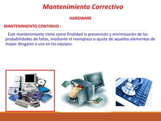 Mantenimiento Correctivo
HARDWARE
MANTENIMIENTO CONTINUO :
Este mantenimiento tiene como finalidad la prevención y minimización de las
probabilidades de fallas, mediante el reemplazo o ajuste de aquellos elementos de
mayor desgaste o uso en los equipos.
 