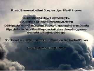 Forward this mantra to at least 5 people and your life will improve. 0 – 4 people: Your life will improve slightly.. 5 – 9 people: Your life will improve to your liking. 10 – 14 people: Your will have at least 5 wonderful surprises in the next 3 weeks. 15 people & over: Your life will improve drastically and everything you ever dreamed of will begin to take shape. Do not keep this message.  This mantra must leave your hands within 96 hours. You will get a very pleasant surprise. 