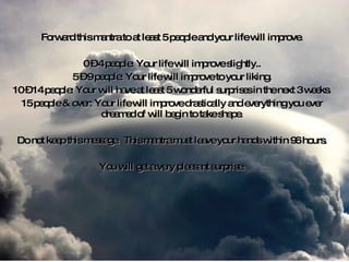 Forward this mantra to at least 5 people and your life will improve. 0 – 4 people: Your life will improve slightly.. 5 – 9 people: Your life will improve to your liking. 10 – 14 people: Your will have at least 5 wonderful surprises in the next 3 weeks. 15 people & over: Your life will improve drastically and everything you ever dreamed of will begin to take shape. Do not keep this message.  This mantra must leave your hands within 96 hours. You will get a very pleasant surprise. 