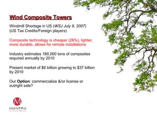 Wind Composite Towers Windmill Shortage in US ( WSJ July 9, 2007 ) (US Tax Credits/Foreign players) Composite technology is cheaper (28%), lighter, more durable, allows for remote installations Industry estimates 180,000 tons of composites required annually by 2010 Present market of $6 billion growing to $37 billion by 2010 Our  Option : commercialize &/or license or  outright sale? 