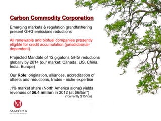 Carbon Commodity Corporation Emerging markets & regulation grandfathering present GHG emissions reductions All renewable and biofuel companies presently eligible for credit accumulation (jurisdictional-dependent) Projected Mandate of 12 gigatons GHG reductions globally by 2014 (our market: Canada, US, China, India, Europe) Our  Role : origination, alliances, accreditation of offsets and reductions, trades - niche expertise  .1% market share (North America alone) yields revenues of  $6.4 million  in 2012 (at $6/ton*) (*currently $15/ton) 