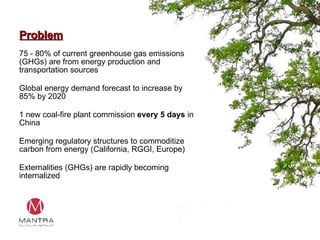 Problem 75 - 80% of current greenhouse gas emissions (GHGs) are from energy production and transportation sources Global energy demand forecast to increase by 85% by 2020 1 new coal-fire plant commission  every 5 days  in China Emerging regulatory structures to commoditize carbon from energy (California, RGGI, Europe) Externalities (GHGs) are rapidly becoming internalized 