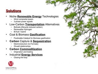 Solutions Niche  Renewable Energy   Technologies Wind composite towers 3-phase power signals Low-Carbon  Transportation   Alternatives Biofuels (lifecycle reduced carbon) Renewable Hydrogen Bi-fuel / hybrid Coal & Biomass  Gasification Fluidizable Catalyst for Biomass gasification   Carbon  Capture &  Sequestration Electroreduction (to Formate) Ol-well relationships Carbon  Commoditization Origination and trading Industrial  Energy Services Closing the loop 