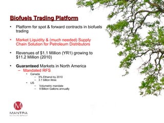 Biofuels Trading Platform Platform for spot & forward contracts in biofuels trading Market Liquidity & (much needed) Supply Chain Solution for Petroleum Distributors Revenues of $1.1 Million (YR1) growing to $11.2 Million (2010) Guaranteed  Markets in North America Mandated RFS Canada 5% Ethanol by 2010 3.1 billion litres US Volumetric mandate 9 Billion Gallons annually 