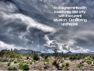 In disagreements with loved ones, deal only with the current situation.  Don’t bring up the past. 