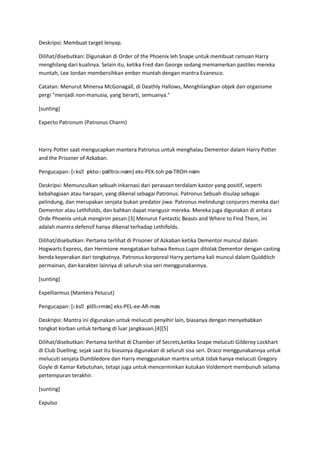 Deskripsi: Membuat target lenyap.

Dilihat/disebutkan: Digunakan di Order of the Phoenix leh Snape untuk membuat ramuan Harry
menghilang dari kualinya. Selain itu, ketika Fred dan George sedang memamerkan pastiles mereka
muntah, Lee Jordan membersihkan ember muntah dengan mantra Evanesco.

Catatan: Menurut Minerva McGonagall, di Deathly Hallows, Menghilangkan objek dan organisme
pergi "menjadi non-manusia, yang berarti, semuanya."

[sunting]

Expecto Patronum (Patronus Charm)



Harry Potter saat mengucapkan mantera Patronus untuk menghalau Dementor dalam Harry Potter
and the Prisoner of Azkaban.

                 ɛ
Pengucapan: [ɛksˌpktoʊ pəˌtroʊnəm] eks-PEK-toh pə-TROH-nəm

Deskripsi: Memunculkan sebuah inkarnasi dari perasaan terdalam kastor yang positif, seperti
kebahagiaan atau harapan, yang dikenal sebagai Patronus. Patronus Sebuah disulap sebagai
pelindung, dan merupakan senjata bukan predator jiwa: Patronus melindungi conjurors mereka dari
Dementor atau Lethifolds, dan bahkan dapat mengusir mereka. Mereka juga digunakan di antara
Orde Phoenix untuk mengirim pesan.[3] Menurut Fantastic Beasts and Where to Find Them, ini
adalah mantra defensif hanya dikenal terhadap Lethifolds.

Dilihat/disebutkan: Pertama terlihat di Prisoner of Azkaban ketika Dementor muncul dalam
Hogwarts Express, dan Hermione mengatakan bahwa Remus Lupin ditolak Dementor dengan casting
benda keperakan dari tongkatnya. Patronus korporeal Harry pertama kali muncul dalam Quidditch
permainan, dan karakter lainnya di seluruh sisa seri menggunakannya.

[sunting]

Expelliarmus (Mantera Pelucut)

                 ɛ ɑrməs] eks-PEL-ee-AR-məs
Pengucapan: [ɛksˌpliˌ

Deskripsi: Mantra ini digunakan untuk melucuti penyihir lain, biasanya dengan menyebabkan
tongkat korban untuk terbang di luar jangkauan.[4][5]

Dilihat/disebutkan: Pertama terlihat di Chamber of Secrets,ketika Snape melucuti Gilderoy Lockhart
di Club Duelling; sejak saat itu biasanya digunakan di seluruh sisa seri. Draco menggunakannya untuk
melucuti senjata Dumbledore dan Harry menggunakan mantra untuk tidak hanya melucuti Gregory
Goyle di Kamar Kebutuhan, tetapi juga untuk mencerminkan kutukan Voldemort membunuh selama
pertempuran terakhir.

[sunting]

Expulso
 