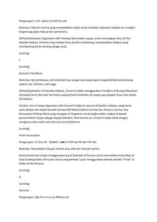 ʊ
Pengucapan: [ɛkˌsplsoʊ] ek-SPUUL-soh

Deskripsi: Sebuah mantra yang menyebabkan objek untuk meledak. Kekuatan ledakan itu mungkin
tergantung pada maksud dari pemantera.

Dilihat/disebutkan: Digunakan oleh Pelahap Maut dalam upaya untuk menangkap Harry di The
Deathly Hallows, terlintas meja bahwa Harry berdiri di belakang, menyebabkan ledakan yang
membanting dia ke dinding dengan kuat.

[sunting]

F

[sunting]

(Kutukan Fiendfyre)

Deskripsi: Api berbahaya, tak terkendali dan sangat kuat yang dapat mengambil bentuk binatang
seperti ular, Chimera, dan naga.

Dilihat/disebutkan: Di Deathly Hallows, Vincent Crabbe menggunakan Fiendfyre di Ruang Kebutuhan
terhadap Harry, Ron dan Hermione yang berhasil melarikan diri pada sapu dengan Draco dan Goyle.
[DH Bab31]

Catatan: Hal ini hanya digunakan oleh Vincent Crabbe di seluruh di Deathly Hallows, yang Harry
yakin belajar dari kakak-beradik Carrow.[DH Bab31] (Alecto Carrow dan Amycus Carrow; dua
bersaudara Pelahap Maut yang mengajar di Hogwarts untuk jangka waktu singkat di bawah
pemerintahan Snape sebagai Kepala Sekolah). Oleh karena itu, Vincent Crabbe tidak sengaja
menghancurkan salah satu Horcrux Lord Voldemort.

[sunting]

Finite Incantatem

Pengucapan: [fɪˌnaɪtiˌ ˌ       əm]
                       ɪŋkənˌtæt fi-NY-tee IN-kən-TAT-əm

Deskripsi: Meniadakan banyak mantra atau efek dari banyak mantra.

Seen/mentioned: Snape menggunakannya di Chamber of Secrets untuk memulihkan ketertiban di
Club Duelling ketika Harry dan Draco yang berduel. Lupin menggunakan bentuk pendek "Finite" di
Order of the Phoenix.

[sunting]

G

[sunting]

Geminio

Pengucapan: [dʒɛˌmɪni.oʊ] je-MIN-ee-oh
 