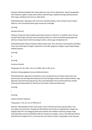 Deskripsi: Membuat duplikat dari setiap objek atas mana hal itu dilemparkan. Seperti diungkapkan
oleh Griphook si goblin, setiap salinan dibuat tidak berharga. Duplikat berlangsung beberapa jam.
Sifat magis, setidaknya dari Horcrux, tidak disalin.

Dilihat/disebutkan: Digunakan oleh Hermione di Deathly Hallows untuk menyalin liontin Salazar
Slytherin untuk menyembunyikan jejak mereka dari Umbridge.

[sunting]

(Kutukan Gemino)

Deskripsi: Setiap kali sebuah objek yang terkena kutukan ini disentuh, itu duplikat salinan dirinya
menjadi tidak berguna banyak untuk menyembunyikan asli. Untuk menambah kebingungan dan
akhirnya mengisi daerah sekitarnya dengan salinan, salinan juga menduplikasi diri.

Dilihat/disebutkab: Dilihat di Deathly Hallows ketika Harry, Ron, Hermione, dan Griphook membobol
lemari besi Lestrange di Gringotts. Digunakan untuk efek yang besar sebagai ruang mengisi dengan
duplikat berguna.

[sunting]

H

[sunting]

Homenum Revelio

              ɒ
Pengucapan: [ˌhmɨnəm rɛˌ
                       vɛli.oʊ] HOM-i-nəm re-VEL-ee-oh

Deskripsi: Mengungkapkan manusia dekat pemantera.

Dilihat/disebutkan: Digunakan Dumbledore untuk mendeteksi Harry di bawah Jubah Gaib, tapi
pertama bernama bila digunakan beberapa kali oleh berbagai karakter dalam Deathly Hallows. Juga
digunakan oleh Hermione pada dirinya, Ron, dan kedatangan Harry di Grimmauld Place setelah
diserang oleh Pelahap Maut di Tottenham Court Road, setelah pernikahan.[6]

[sunting]

I

[sunting]

Imperio (Kutukan Imperius)

Pengucapan: [ɪmˌpəri.oʊ] im-PEER-ee-oh
                ɪ

Deskripsi: Menyebabkan korban dari kutukan untuk mematuhi perintah yang diucapkan / tak
terucapkan dari pemantera. Pengalaman dikendalikan oleh kutukan ini digambarkan sebagai rilis,
lengkap indah dari rasa tanggung jawab atau khawatir atas tindakan seseorang, dengan harga
kehendak bebas seseorang. Melawan efek dari kutukan itu mungkin, namun, dan beberapa individu
telah berhasil mengatasi hal itu, termasuk Harry dan kedua Crouches, yang belajar untuk melawan
 