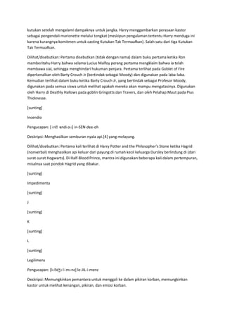 kutukan setelah mengalami dampaknya untuk jangka. Harry menggambarkan perasaan kastor
sebagai pengendali marionette melalui tongkat (meskipun pengalaman tertentu Harry menduga ini
karena kurangnya komitmen untuk casting Kutukan Tak Termaafkan). Salah satu dari tiga Kutukan
Tak Termaafkan.

Dilihat/disebutkan: Pertama disebutkan (tidak dengan nama) dalam buku pertama ketika Ron
memberitahu Harry bahwa selama Lucius Malfoy perang pertama mengklaim bahwa ia telah
membawa sial, sehingga menghindari hukuman penjara. Pertama terlihat pada Goblet of Fire
diperkenalkan oleh Barty Crouch Jr (bertindak sebagai Moody) dan digunakan pada laba-laba.
Kemudian terlihat dalam buku ketika Barty Crouch Jr, yang bertindak sebagai Profesor Moody,
digunakan pada semua siswa untuk melihat apakah mereka akan mampu mengatasinya. Digunakan
oleh Harry di Deathly Hallows pada goblin Gringotts dan Travers, dan oleh Pelahap Maut pada Pius
Thicknesse.

[sunting]

Incendio

                ɛndi.oʊ] in-SEN-dee-oh
Pengucapan: [ɪnˌs

Deskripsi: Menghasilkan semburan nyala api.[4] yang melayang.

Dilihat/disebutkan: Pertama kali terlihat di Harry Potter and the Philosopher's Stone ketika Hagrid
(nonverbal) menghasilkan api keluar dari payung di rumah kecil keluarga Dursley berlindung di (dari
surat-surat Hogwarts). Di Half-Blood Prince, mantra ini digunakan beberapa kali dalam pertempuran,
misalnya saat pondok Hagrid yang dibakar.

[sunting]

Impedimenta

[sunting]

J

[sunting]

K

[sunting]

L

[sunting]

Legilimens

Pengucapan: [lɛˌdʒɪlɨmɛnz] le-JIL-i-menz

Deskripsi: Memungkinkan pemantera untuk menggali ke dalam pikiran korban, memungkinkan
kastor untuk melihat kenangan, pikiran, dan emosi korban.
 