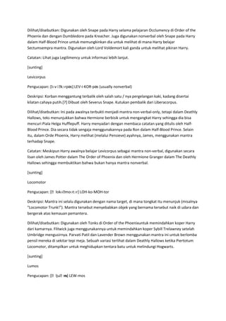 Dilihat/disebutkan: Digunakan oleh Snape pada Harry selama pelajaran Occlumency di Order of the
Phoenix dan dengan Dumbledore pada Kreacher. Juga digunakan nonverbal oleh Snape pada Harry
dalam Half-Blood Prince untuk memungkinkan dia untuk melihat di mana Harry belajar
Sectumsempra mantra. Digunakan oleh Lord Voldemort kali ganda untuk melihat pikiran Harry.

Catatan: Lihat juga Legilimency untuk informasi lebih lanjut.

[sunting]

Levicorpus

Pengucapan: [lɛvɨˌ
                 kɔrpəs] LEV-i-KOR-pəs (usually nonverbal)

Deskripsi: Korban menggantung terbalik oleh salah satu / nya pergelangan kaki, kadang disertai
kilatan cahaya putih.[7] Dibuat oleh Severus Snape. Kutukan pembalik dari Liberacorpus.

Dilihat/disebutkan: Ini pada awalnya terbukti menjadi mantra non-verbal-only, tetapi dalam Deathly
Hallows, teks menunjukkan bahwa Hermione berbisik untuk mengangkat Harry sehingga dia bisa
mencuri Piala Helga Hufflepuff. Harry menyadari dengan membaca catatan yang ditulis oleh Half-
Blood Prince. Dia secara tidak sengaja menggunakannya pada Ron dalam Half-Blood Prince. Selain
itu, dalam Orde Phoenix, Harry melihat (melalui Pensieve) ayahnya, James, menggunakan mantra
terhadap Snape.

Catatan: Meskipun Harry awalnya belajar Levicorpus sebagai mantra non-verbal, digunakan secara
lisan oleh James Potter dalam The Order of Phoenix dan oleh Hermione Granger dalam The Deathly
Hallows sehingga membuktikan bahwa bukan hanya mantra nonverbal.

[sunting]

Locomotor

               ʊ moʊtɔr] LOH-ko-MOH-tor
Pengucapan: [ˌlokɵˌ

Deskripsi: Mantra ini selalu digunakan dengan nama target, di mana tongkat itu menunjuk (misalnya
"Locomotor Trunk!"). Mantra tersebut menyebabkan objek yang bernama tersebut naik di udara dan
bergerak atas kemauan pemantera.

Dilihat/disebutkan: Digunakan oleh Tonks di Order of the Phoenixuntuk memindahkan koper Harry
dari kamarnya. Flitwick juga menggunakannya untuk memindahkan koper Sybill Trelawney setelah
Umbridge mengusirnya. Parvati Patil dan Lavender Brown menggunakan mantra ini untuk berlomba
pensil mereka di sekitar tepi meja. Sebuah variasi terlihat dalam Deathly Hallows ketika Piertotum
Locomotor, ditampilkan untuk meghidupkan tentara batu untuk melindungi Hogwarts.

[sunting]

Lumos

                  ɒs]
Pengucapan: [ˌljuˌm LEW-mos
 