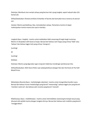 Deskripsi: Membuat sinar sempit cahaya yang bersinar dari ujung tongkat, seperti sebuah obor (US:
Senter).[4]

Dilihat/disebutkan: Pertama terlihat di Chamber of Secrets dan kemudian terus-menerus di seluruh
seri.

Catatan: Mantra pembaliknya, Nox, memadamkan cahaya. Pemantera mantra ini dapat
melemparkan mantra mantra lain saat ini berlaku.




Langlock (baca : lenglok) : mantra untuk melekatkan lidah seseorang di langit-langit mulutnya.
Mantra ini diciptakan oleh Severus Snape. Berasal dari bahasa Latin lingua yang artinya ‘lidah’ atau
‘bahasa’ dan bahasa Inggris lock yang artinya ‘mengunci’.

[sunting]

M

[sunting]

Mufliato

Deskripsi: Mantra yang digunakan agar orang lain tidak bisa mendengar pembicaraan kita.

Dilihat/Disebutkan: Oleh Harry Potter saat sedang berbicara dengan Ron dan Hermione di The Half-
Blood Prince.




Meteolojinx Recanto (baca : metiiolojingks rekantoo) : mantra untuk mengentikan kondisi cuaca .
Berasal dari bahasa Yunani meteôrologia yang berarti ‘meteorologi’, bahasa Inggris jinx yang berarti
‘memberi nasib sial’, dan bahasa Latin recanto yang berarti ‘menarik’.




Mobilicorpus (baca : mobiliikorpes) : mantra untuk memindahkan seseorang ke tempat sesuai yang
ditunjuk oleh pelafal mantra dengan tongkat sihirnya. Berasal dari bahasa Latin mobilito yang berarti
‘menggerakkan’.
 