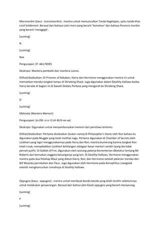 Morsmordre (baca : morzmoordre) : mantra untuk memunculkan Tanda Kegelapan, yaitu tanda khas
Lord Voldemort. Berasal dari bahasa Latin mors yang berarti ‘kematian’ dan bahasa Perancis mordre
yang berarti ’menggigit’.

[sunting]

N

[sunting]

Nox

              ɒ
Pengucapan: [ˌnks] NOKS

Deskripsi: Mantera pembalik dari mantera Lumos.

Dilihat/disebutkan: Di Prisoner of Azkaban, Harry dan Hermione menggunakan mantra ini untuk
mematikan mereka tongkat-lampu di Shrieking Shack. Juga digunakan dalam Deathly Hallows ketika
Harry berada di bagian ini di bawah Dedalu Perkasa yang mengarah ke Shrieking Shack.

[sunting]

O

[sunting]

Obliviate (Mantera Memori)

Pengucapan: [oʊˌblɪvi.eɪt] oh-BLIV-ee-ayt

Deskripsi: Digunakan untuk menyembunyikan memori dari peristiwa tertentu.

Dilihat/disebutkan: Pertama disebutkan (bukan nama) di Philosopher's Stone oleh Ron bahwa itu
digunakan pada Muggle yang telah melihat naga. Pertama digunakan di Chamber of Secrets oleh
Lockhart yang ingin menggunakannya pada Harry dan Ron; mantra bumerang karena tongkat Ron
telah rusak, menyebabkan Lockhart kehilangan sebagian besar memori sendiri (yang dia tidak
pernah pulih). Di Goblet of Fire, digunakan oleh seorang pekerja Kementerian diketahui tentang Mr
Roberts dan kemudian anggota keluarganya yang lain. Di Deathly Hallows, Hermione menggunakan
mantra pada dua Pelahap Maut yang diikuti Harry, Ron, dan Hermione setelah pelarian mereka dari
Bill Weasley pernikahan dan Fleur. Juga digunakan oleh Hermione pada Xenophilius Lovegood
setelah menghancurkan rumahnya di Deathly Hallows.



Oppugno (baca : eppugno) : mantra untuk membuat benda-benda yang telah tersihir sebelumnya
untuk melakukan penyerangan. Berasal dari bahsa Latin klasik oppugno yang berarti menyerang.

[sunting]

P

[sunting]
 