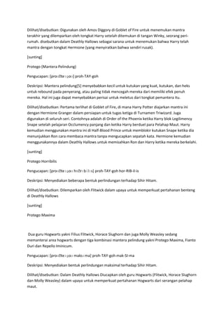 Dilihat/disebutkan: Digunakan oleh Amos Diggory di Goblet of Fire untuk menemukan mantra
terakhir yang dilemparkan oleh tongkat Harry setelah ditemukan di tangan Winky, seorang peri-
rumah. disebutkan dalam Deathly Hallows sebagai sarana untuk menemukan bahwa Harry telah
mantra dengan tongkat Hermione (yang menyiratkan bahwa sendiri rusak).

[sunting]

Protego (Mantera Pelindung)

Pengucapan: [proʊˌteɪɡoʊ] proh-TAY-goh

Deskripsi: Mantera pelindung[5] menyebabkan kecil untuk kutukan yang kuat, kutukan, dan heks
untuk rebound pada penyerang, atau paling tidak mencegah mereka dari memiliki efek penuh
mereka. Hal ini juga dapat menyebabkan perisai untuk meletus dari tongkat pemantera itu.

Dilihat/disebutkan: Pertama terlihat di Goblet of Fire, di mana Harry Potter diajarkan mantra ini
dengan Hermione Granger dalam persiapan untuk tugas ketiga di Turnamen Triwizard. Juga
digunakan di seluruh seri. Contohnya adalah di Order of the Phoenix ketika Harry blok Legilimency
Snape setelah pelajaran Occlumency panjang dan ketika Harry berduel para Pelahap Maut. Harry
kemudian menggunakan mantra ini di Half-Blood Prince untuk memblokir kutukan Snape ketika dia
menunjukkan Ron cara membaca mantra tanpa mengucapkan sepatah kata. Hermione kemudian
menggunakannya dalam Deathly Hallows untuk memisahkan Ron dan Harry ketika mereka berkelahi.

[sunting]

Protego Horribilis

Pengucapan: [proʊˌteɪɡoʊ hɒˌrɪbɨlɪs] proh-TAY-goh hor-RIB-il-is

Deskripsi: Menyediakan beberapa bentuk perlindungan terhadap Sihir Hitam.

Dilihat/disebutkan: Dilemparkan oleh Flitwick dalam upaya untuk memperkuat pertahanan benteng
di Deathly Hallows

[sunting]

Protego Maxima



Dua guru Hogwarts yakni Filius Flitwick, Horace Slughorn dan juga Molly Weasley sedang
memanterai area hogwarts dengan tiga kombinasi mantera pelindung yakni Protego Maxima, Fianto
Duri dan Repello Iminicum.

Pengucapan: [proʊˌteɪɡoʊ maksɪma] proh-TAY-goh mak-SI-ma

Deskripsi: Menyediakan bentuk perlindungan maksimal terhadap Sihir Hitam.

Dilihat/disebutkan: Dalam Deathly Hallows Diucapkan oleh guru Hogwarts (Flitwick, Horace Slughorn
dan Molly Weasley) dalam upaya untuk memperkuat pertahanan Hogwarts dari serangan pelahap
maut.
 