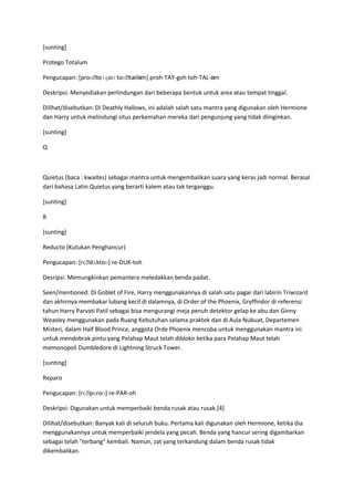 [sunting]

Protego Totalum

Pengucapan: [proʊˌteɪɡoʊ toʊˌtæləm] proh-TAY-goh toh-TAL-əm

Deskripsi: Menyediakan perlindungan dari beberapa bentuk untuk area atau tempat tinggal.

Dilihat/disebutkan: Di Deathly Hallows, ini adalah salah satu mantra yang digunakan oleh Hermione
dan Harry untuk melindungi situs perkemahan mereka dari pengunjung yang tidak diinginkan.

[sunting]

Q



Quietus (baca : kwaites) sebagai mantra untuk mengembalikan suara yang keras jadi normal. Berasal
dari bahasa Latin Quietus yang berarti kalem atau tak terganggu.

[sunting]

R

[sunting]

Reducto (Kutukan Penghancur)

Pengucapan: [rɛˌdʌktoʊ] re-DUK-toh

Desripsi: Memungkinkan pemantera meledakkan benda padat.

Seen/mentioned: Di Goblet of Fire, Harry menggunakannya di salah satu pagar dari labirin Triwizard
dan akhirnya membakar lubang kecil di dalamnya, di Order of the Phoenix, Gryffindor di referensi
tahun Harry Parvati Patil sebagai bisa mengurangi meja penuh detektor gelap ke abu dan Ginny
Weasley menggunakan pada Ruang Kebutuhan selama praktek dan di Aula Nubuat, Departemen
Misteri, dalam Half Blood Prince, anggota Orde Phoenix mencoba untuk menggunakan mantra ini
untuk mendobrak pintu yang Pelahap Maut telah diblokir ketika para Pelahap Maut telah
memonopoli Dumbledore di Lightning Struck Tower.

[sunting]

Reparo

Pengucapan: [rɛˌpɑroʊ] re-PAR-oh

Deskripsi: Digunakan untuk memperbaiki benda rusak atau rusak.[4]

Dilihat/disebutkan: Banyak kali di seluruh buku. Pertama kali digunakan oleh Hermione, ketika dia
menggunakannya untuk memperbaiki jendela yang pecah. Benda yang hancur sering digambarkan
sebagai telah "terbang" kembali. Namun, zat yang terkandung dalam benda rusak tidak
dikembalikan.
 