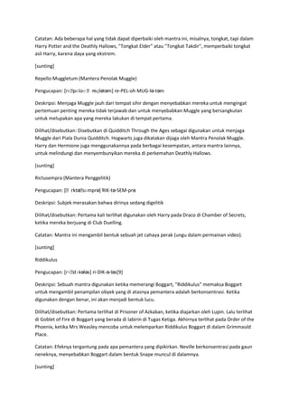 Catatan: Ada beberapa hal yang tidak dapat diperbaiki oleh mantra ini, misalnya, tongkat, tapi dalam
Harry Potter and the Deathly Hallows, "Tongkat Elder" atau "Tongkat Takdir", memperbaiki tongkat
asli Harry, karena daya yang ekstrem.

[sunting]

Repello Muggletum (Mantera Penolak Muggle)

Pengucapan: [rɛˌ       ʊɡlətəm] re-PEL-oh MUG-lə-təm
                pɛloʊ ˌm

Deskripsi: Menjaga Muggle jauh dari tempat sihir dengan menyebabkan mereka untuk mengingat
pertemuan penting mereka tidak terjawab dan untuk menyebabkan Muggle yang bersangkutan
untuk melupakan apa yang mereka lakukan di tempat pertama.

Dilihat/disebutkan: Disebutkan di Quidditch Through the Ages sebagai digunakan untuk menjaga
Muggle dari Piala Dunia Quidditch. Hogwarts juga dikatakan dijaga oleh Mantra Penolak Muggle.
Harry dan Hermione juga menggunakannya pada berbagai kesempatan, antara mantra lainnya,
untuk melindungi dan menyembunyikan mereka di perkemahan Deathly Hallows.

[sunting]

Rictusempra (Mantera Penggelitik)

              ɪktəˌ
Pengucapan: [ˌr    sɛmprə] RIK-tə-SEM-prə

Deskripsi: Subjek merasakan bahwa dirinya sedang digelitik

Dilihat/disebutkan: Pertama kali terlihat digunakan oleh Harry pada Draco di Chamber of Secrets,
ketika mereka berjuang di Club Duelling.

Catatan: Mantra ini mengambil bentuk sebuah jet cahaya perak (ungu dalam permainan video).

[sunting]

Riddikulus

Pengucapan: [rɨˌdɪkələs] ri-DIK-ə-ləs[9]

Deskripsi: Sebuah mantra digunakan ketika memerangi Boggart, "Riddikulus" memaksa Boggart
untuk mengambil penampilan obyek yang di atasnya pemantera adalah berkonsentrasi. Ketika
digunakan dengan benar, ini akan menjadi bentuk lucu.

Dilihat/disebutkan: Pertama terlihat di Prisoner of Azkaban, ketika diajarkan oleh Lupin. Lalu terlihat
di Goblet of Fire di Boggart yang berada di labirin di Tugas Ketiga. Akhirnya terlihat pada Order of the
Phoenix, ketika Mrs Weasley mencoba untuk melemparkan Riddikulus Boggart di dalam Grimmauld
Place.

Catatan: Efeknya tergantung pada apa pemantera yang dipikirkan. Neville berkonsentrasi pada gaun
neneknya, menyebabkan Boggart dalam bentuk Snape muncul di dalamnya.

[sunting]
 