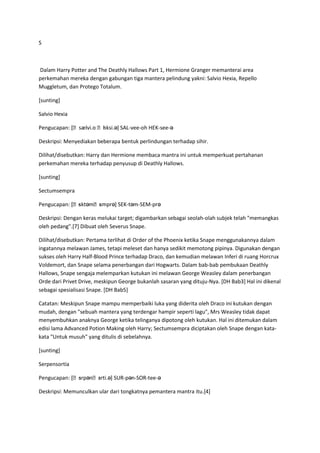 S



Dalam Harry Potter and The Deathly Hallows Part 1, Hermione Granger memanterai area
perkemahan mereka dengan gabungan tiga mantera pelindung yakni: Salvio Hexia, Repello
Muggletum, dan Protego Totalum.

[sunting]

Salvio Hexia

                    ʊ ɛ
Pengucapan: [ˌsælvi.o ˌhksi.ə] SAL-vee-oh HEK-see-ə

Deskripsi: Menyediakan beberapa bentuk perlindungan terhadap sihir.

Dilihat/disebutkan: Harry dan Hermione membaca mantra ini untuk memperkuat pertahanan
perkemahan mereka terhadap penyusup di Deathly Hallows.

[sunting]

Sectumsempra

              ɛktəmˌs
Pengucapan: [ˌs     ɛmprə] SEK-təm-SEM-prə

Deskripsi: Dengan keras melukai target; digambarkan sebagai seolah-olah subjek telah "memangkas
oleh pedang".[7] Dibuat oleh Severus Snape.

Dilihat/disebutkan: Pertama terlihat di Order of the Phoenix ketika Snape menggunakannya dalam
ingatannya melawan James, tetapi meleset dan hanya sedikit memotong pipinya. Digunakan dengan
sukses oleh Harry Half-Blood Prince terhadap Draco, dan kemudian melawan Inferi di ruang Horcrux
Voldemort, dan Snape selama penerbangan dari Hogwarts. Dalam bab-bab pembukaan Deathly
Hallows, Snape sengaja melemparkan kutukan ini melawan George Weasley dalam penerbangan
Orde dari Privet Drive, meskipun George bukanlah sasaran yang dituju-Nya. [DH Bab3] Hal ini dikenal
sebagai spesialisasi Snape. [DH Bab5]

Catatan: Meskipun Snape mampu memperbaiki luka yang diderita oleh Draco ini kutukan dengan
mudah, dengan "sebuah mantera yang terdengar hampir seperti lagu", Mrs Weasley tidak dapat
menyembuhkan anaknya George ketika telinganya dipotong oleh kutukan. Hal ini ditemukan dalam
edisi lama Advanced Potion Making oleh Harry; Sectumsempra diciptakan oleh Snape dengan kata-
kata "Untuk musuh" yang ditulis di sebelahnya.

[sunting]

Serpensortia

              ɜrpənˌs
Pengucapan: [ˌs     ɔrti.ə] SUR-pən-SOR-tee-ə

Deskripsi: Memunculkan ular dari tongkatnya pemantera mantra itu.[4]
 