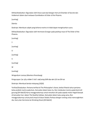 Dilihat/disebutkan: Digunakan oleh Draco saat duel dengan Harry di Chamber of Secrets dan
Voldemort dalam duel melawan Dumbledore di Order of the Phoenix.

[sunting]

Silentio

Deskripsi: Membuat subjek yang terkena mantra ini tidak dapat mengeluarkan suara.

Dilihat/disebutkan: Digunakan oleh Hermione Granger pada pelahap maut di The Order of the
Phoenix.

[sunting]

T

[sunting]

U

[sunting]

V

[sunting]

W

[sunting]

Wingardium Leviosa (Mantera Penerbang)

Pengucapan: [wɪŋˌɡɑrdiəm ˌl
                          ɛviˌosə] wing-GAR-dee-əm LEV-ee-OH-sə
                              ʊ

Deskripsi: Membuat benda melayang.[10][4]

Terlihat/Disebutkan: Pertama terlihat di The Philosopher's Stone, ketika Flitwick tahun pertama
kelas praktek mantra pada bulu. Kemudian dalam buku itu, Ron melakukan mantra pada klub troll
gunung.[DH Bab10] Harry menggunakannya untuk menahan diri pada sepeda motor Hagrid banyak
di kemudian hari, dalam The Deathly Hallows. Kemudian dalam buku yang sama, Ron
menggunakannya untuk prod simpul di dasar Dedalu Perkasa dengan ranting untuk memungkinkan
dia, Harry dan Hermione ke Shrieking Shack.[DH Bab32]
 