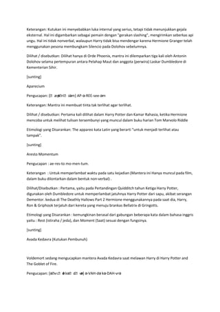 Keterangan: Kutukan ini menyebabkan luka internal yang serius, tetapi tidak menunjukkan gejala
eksternal. Hal ini digambarkan sebagai pemain dengan "gerakan slashing", mengirimkan seberkas api
ungu. Hal ini tidak nonverbal, walaupun Harry tidak bisa mendengar karena Hermione Granger telah
menggunakan pesona membungkam Silencio pada Dolohov sebelumnya.

Dilihat / disebutkan: Dilihat hanya di Orde Phoenix, mantra ini dilemparkan tiga kali oleh Antonin
Dolohov selama pertempuran antara Pelahap Maut dan anggota (perwira) Laskar Dumbledore di
Kementerian Sihir.

[sunting]

Aparecium

Pengucapan: [ˌæpˌ əm] AP-ə-REE-see-əm
               ə riˌsi.

Keterangan: Mantra ini membuat tinta tak terlihat agar terlihat.

Dilihat / disebutkan: Pertama kali dilihat dalam Harry Potter dan Kamar Rahasia, ketika Hermione
mencoba untuk melihat tulisan tersembunyi yang muncul dalam buku harian Tom Marvolo Riddle

Etimologi yang Disarankan: The appareo kata Latin yang berarti "untuk menjadi terlihat atau
tampak".

[sunting]

Aresto Momentum

Pengucapan : ae-res-to mo-men-tum.

Keterangan : Untuk memperlambat waktu pada satu kejadian (Mantera ini Hanya muncul pada film,
dalam buku dilontarkan dalam bentuk non-verbal) .

Dilihat/Disebutkan : Pertama, yaitu pada Pertandingan Quidditch tahun Ketiga Harry Potter,
digunakan oleh Dumbledore untuk memperlambat jatuhnya Harry Potter dari sapu, akibat serangan
Dementor. kedua di The Deathly Hallows Part 2 Hermione menggunakannya pada saat dia, Harry,
Ron & Griphook terjatuh dari kereta yang menuju brankas Bellatrix di Gringotts.

Etimologi yang Disarankan : kemungkinan berasal dari gabungan beberapa kata dalam bahasa inggris
yaitu : Rest (istiraha / jeda), dan Moment (Saat) sesuai dengan fungsinya.

[sunting]

Avada Kedavra (Kutukan Pembunuh)



Voldemort sedang mengucapkan mantera Avada Kedavra saat melawan Harry di Harry Potter and
The Goblet of Fire.

Pengucapan: [əˌ ə kəˌdˌvr ə-VAH-də kə-DAH-vrə
               vɑˌd  ɑ ə]
 