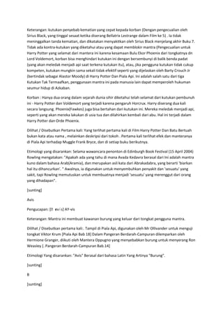 Keterangan: kutukan penyebab kematian yang cepat kepada korban (Dengan pengecualian oleh
Sirius Black, yang tinggal sesaat ketika diserang Bellatrix Lestrange dalam Film ke 5) . Ia tidak
meninggalkan tanda kematian, dan dikatakan menyakitkan oleh Sirius Black menjelang akhir Buku 7.
Tidak ada kontra-kutukan yang diketahui atau yang dapat memblokir mantra (Pengecualian untuk
Harry Potter yang selamat dari mantera ini karena kesamaan Bulu Ekor Phoenix dari tongkatnya dn
Lord Voldemort, korban bisa menghindari kutukan ini dengan bersembunyi di balik benda padat
(yang akan meledak menjadi api saat terkena kutukan itu), atau, jika pengguna kutukan tidak cukup
kompeten, kutukan mungkin sama sekali tidak efektif seperti yang dijelaskan oleh Barty Crouch Jr
(bertindak sebagai Alastor Moody) di Harry Potter Dan Piala Api. Ini adalah salah satu dari tiga
Kutukan Tak Termaafkan, penggunaan mantra ini pada manusia lain dapat memperoleh hukuman
seumur hidup di Azkaban.

Korban : Hanya dua orang dalam sejarah dunia sihir diketahui telah selamat dari kutukan pembunuh
ini - Harry Potter dan Voldemort yang terjadi karena pengaruh Horcrux. Harry diserang dua kali
secara langsung. Phoenix(Fawkes) juga bisa bertahan dari kutukan ini. Mereka meledak menjadi api,
seperti yang akan mereka lakukan di usia tua dan dilahirkan kembali dari abu. Hal ini terjadi dalam
Harry Potter dan Orde Phoenix.

Dilihat / Disebutkan Pertama kali: Yang terlihat pertama kali di Film Harry Potter Dan Batu Bertuah
bukan kata atau nama , melainkan deskripsi dari tokoh . Pertama kali terlihat efek dan manteranya
di Piala Api terhadap Muggle Frank Bryce, dan di setiap buku berikutnya.

Etimologi yang disarankan: Selama wawancara penonton di Edinburgh Book Festival (15 April 2004)
Rowling mengatakan: "Apakah ada yang tahu di mana Avada Kedavra berasal dari Ini adalah mantra
kuno dalam bahasa Arab(Aramia), dan merupakan asli kata dari Abrakadabra, yang berarti 'biarkan
hal itu dihancurkan'. " Awalnya, ia digunakan untuk menyembuhkan penyakit dan 'sesuatu' yang
sakit, tapi Rowling memutuskan untuk membuatnya menjadi 'sesuatu' yang merenggut dari orang
yang dihadapan".

[sunting]

Avis

              ɪ
Pengucapan: [ˌevɨs] AY-vis

Keterangan: Mantra ini membuat kawanan burung yang keluar dari tongkat pengguna mantra.

Dilihat / Disebutkan pertama kali:. Tampil di Piala Api, digunakan oleh Mr Ollivander untuk menguji
tongkat Viktor Krum [Piala Api Bab 18] Dalam Pangeran Berdarah-Campuran dilemparkan oleh
Hermione Granger, diikuti oleh Mantera Oppugno yang menyebabkan burung untuk menyerang Ron
Weasley [. Pangeran Berdarah-Campuran Bab.14]

Etimologi Yang disarankan: "Avis" Berasal dari bahasa Latin Yang Artinya "Burung".

[sunting]

B

[sunting]
 