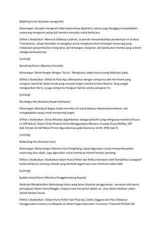 Babbling Curse (Kutukan mengoceh)

Keterangan: Kutukan mengoceh tidak sepenuhnya dipahami, namun juga dianggap menyebabkan
seseorang mengoceh setiap kali mereka mencoba untuk berbicara.

Dilihat / disebutkan: Menurut Gilderoy Lockhart, ia pernah menyembuhkan penderitaan ini di desa
Transylvania , tetapi kemudian ia mengakui untuk menghancurkan kenangan seseorang yang
melakukan penyembuhan orang desa, dan kenangan orang lain, dan perbuatan mereka yang ia klaim
sebagai perbuatannya.

[sunting]

Banishing Charm (Mantera Penolak)

Keterangan: Bertentangan dengan "Accio". Menghalau objek mantra yang dilakukan pada.

Dilihat / disebutkan: Dilihat di Piala Api, dilemparkan dengan sempurna oleh Hermione yang
mengusir bantal ke dalam kotak yang menjadi target mereka di kelas Mantra. Yang sangat
mengejutkan Harry, ia juga sempurna mengusir bantal selama pelajaran ini.

[sunting]

Bat-Bogey Hex (Kutukan Kepak-Kelelawar)

Keterangan: Membuat Bogies (tidak memiliki arti untuk Bahasa Indonesia)membesar, lalu
mengepakkan sayap untuk menyerang target.

Dilihat / disebutkan: Ginny Weasley digambarkan sebagai penyihir yang menguasai mantera khusus
ini [OP Bab.6] .Dalam Orde Phoenix Ginny Menggunakan Mantera ini pada Draco Malfoy, [OP
Bab.33] dan di Half-Blood Prince digunakannya pada Zacharias Smith. [PBC bab.7].

[sunting]

Bedazzling Hex (Kutukan Ilusi)

Keterangan: Mirip dengan Mantera Ilusi-Penghilang, dapat digunakan untuk menyembunyikan
seseorang atau objek. Juga digunakan untuk membuat mantel tembus pandang.

Dilihat / disebutkan: Disebutkan dalam Harry Potter dan Relikui Kematian oleh Xenophilius Lovegood
ketika berbicara tentang metode yang berbeda bagaimana cara membuat Jubah Gaib.

[sunting]

Bubble-Head Charm (Mantera Penggelembung-Kepala)

Deskripsi:Menghasilkan Gelembung Udara yang besar disekitar penggunanya , semacam alat bantu
pernapasan dalam dunia Muggle, nerguna saat menyelam dalam air, atau dalam keadaan udara
sekitar berbau busuk.

Dilihat / disebutkan:. Dalam Harry Potter dan Piala Api, Cedric Diggory dan Fleur Delacour
menggunakan mantera ini dibawah air dalam tugas kedua dari Turnamen Triwizard [PA Bab.26].
 