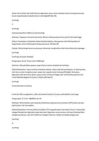 Dalam Harry Potter dan Orde Phoenix digunakan siswa untuk melewati loronh-lorong karena bau
busuk yang ditujukan kepada Dolores Umbridge[OP Bab.30].

[sunting]

C

[sunting]

Caterwauling Charm (Mantra Caterwauling)

Deskripsi: Siapapun memasuki perimeter Mantra Caterwauling memicu jeritan bernada tinggi.

Dilihat / disebutkan: Disebutkan dalam Deathly Hallows, dilemparkan oleh Pelahap Maut di
Hogsmeade untuk melindungi terhadap penyusup. [RK Bab.28]

Catatan: Mirip dengan pesona penyusup: keduanya menghasilkan alarm jika sekitarnya terganggu

[sunting]

Confringo (Kutukan Peledak)

                  ɪŋɡoʊ] kon-FRING-goh
Pengucapan: [kɒnˌfr

Deskripsi: Menyebabkan apapun yang terkena mantra meledak dan terbakar.

Dilihat/disebutkan: Hanya terlihat di Deathly Hallows. Dalam bab-bab pembukaan, itu dilemparkan
oleh Harry untuk menghancurkan sespan dari sepeda motor terbang [DH Bab4]. Kemudian,
digunakan oleh Hermione dalam upaya untuk membunuh Nagini dan memfasilitasi pelarian dari
rumah Bathilda Bagshot di Godric's Hollow.[DH Bab17]

[sunting]

Crucio (Kutukan Cruciatus)



Frank dan Alice Longbottom, salah satu korban kutukan Cruciatus oleh Bellatrix Lestrange.

                   ʊ]
Pengucapan: [ˌkruˌsi.o KREW-see-oh

Deskripsi: Menimbulkan sakit yang tak tertahankan pada penerima kutukan.[HP4] Salah satu dari
tiga Kutukan Tak Termaafkan.

Dilihat/disebutkan: Pertama dilihat di Goblet of Fire diperkenalkan oleh Barty Crouch Jr (bertindak
sebagai Moody) dan digunakan pada laba-laba. Digunakan secara teratur oleh para Pelahap Maut
sebagai penyiksaan, dan oleh Voldemort sebagai hukuman, bahkan terhadap pengikutnya.

[sunting]

D

[sunting]
 