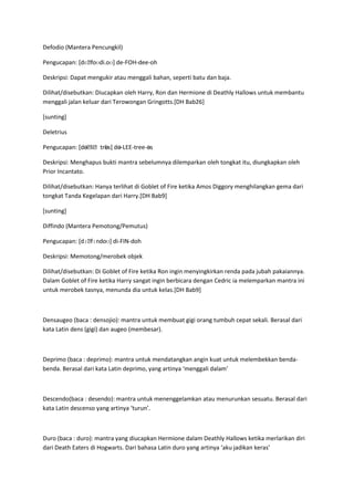 Defodio (Mantera Pencungkil)

Pengucapan: [dɛˌfoʊdi.oʊ] de-FOH-dee-oh

Deskripsi: Dapat mengukir atau menggali bahan, seperti batu dan baja.

Dilihat/disebutkan: Diucapkan oleh Harry, Ron dan Hermione di Deathly Hallows untuk membantu
menggali jalan keluar dari Terowongan Gringotts.[DH Bab26]

[sunting]

Deletrius

Pengucapan: [dəˌ     əs]
                liˌtri. də-LEE-tree-əs

Deskripsi: Menghapus bukti mantra sebelumnya dilemparkan oleh tongkat itu, diungkapkan oleh
Prior Incantato.

Dilihat/disebutkan: Hanya terlihat di Goblet of Fire ketika Amos Diggory menghilangkan gema dari
tongkat Tanda Kegelapan dari Harry.[DH Bab9]

[sunting]

Diffindo (Mantera Pemotong/Pemutus)

Pengucapan: [dɪˌfɪndoʊ] di-FIN-doh

Deskripsi: Memotong/merobek objek

Dilihat/disebutkan: Di Goblet of Fire ketika Ron ingin menyingkirkan renda pada jubah pakaiannya.
Dalam Goblet of Fire ketika Harry sangat ingin berbicara dengan Cedric ia melemparkan mantra ini
untuk merobek tasnya, menunda dia untuk kelas.[DH Bab9]



Densaugeo (baca : densojio): mantra untuk membuat gigi orang tumbuh cepat sekali. Berasal dari
kata Latin dens (gigi) dan augeo (membesar).



Deprimo (baca : deprimo): mantra untuk mendatangkan angin kuat untuk melembekkan benda-
benda. Berasal dari kata Latin deprimo, yang artinya ‘menggali dalam’



Descendo(baca : desendo): mantra untuk menenggelamkan atau menurunkan sesuatu. Berasal dari
kata Latin descenso yang artinya ‘turun’.



Duro (baca : duro): mantra yang diucapkan Hermione dalam Deathly Hallows ketika merlarikan diri
dari Death Eaters di Hogwarts. Dari bahasa Latin duro yang artinya ‘aku jadikan keras’
 