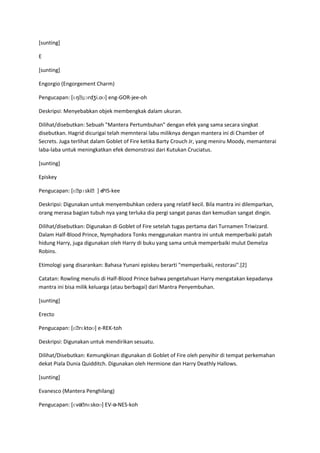 [sunting]

E

[sunting]

Engorgio (Engorgement Charm)

Pengucapan: [ɛŋˌɡɔrdʒi.oʊ] eng-GOR-jee-oh

Deskripsi: Menyebabkan objek membengkak dalam ukuran.

Dilihat/disebutkan: Sebuah "Mantera Pertumbuhan" dengan efek yang sama secara singkat
disebutkan. Hagrid dicurigai telah memnterai labu miliknya dengan mantera ini di Chamber of
Secrets. Juga terlihat dalam Goblet of Fire ketika Barty Crouch Jr, yang meniru Moody, memanterai
laba-laba untuk meningkatkan efek demonstrasi dari Kutukan Cruciatus.

[sunting]

Episkey

Pengucapan: [ɛˌpɪskiˌ] ePIS-kee
                       -

Deskripsi: Digunakan untuk menyembuhkan cedera yang relatif kecil. Bila mantra ini dilemparkan,
orang merasa bagian tubuh nya yang terluka dia pergi sangat panas dan kemudian sangat dingin.

Dilihat/disebutkan: Digunakan di Goblet of Fire setelah tugas pertama dari Turnamen Triwizard.
Dalam Half-Blood Prince, Nymphadora Tonks menggunakan mantra ini untuk memperbaiki patah
hidung Harry, juga digunakan oleh Harry di buku yang sama untuk memperbaiki mulut Demelza
Robins.

Etimologi yang disarankan: Bahasa Yunani episkeu berarti "memperbaiki, restorasi".[2]

Catatan: Rowling menulis di Half-Blood Prince bahwa pengetahuan Harry mengatakan kepadanya
mantra ini bisa milik keluarga (atau berbagai) dari Mantra Penyembuhan.

[sunting]

Erecto

Pengucapan: [ɛˌrɛktoʊ] e-REK-toh

Deskripsi: Digunakan untuk mendirikan sesuatu.

Dilihat/Disebutkan: Kemungkinan digunakan di Goblet of Fire oleh penyihir di tempat perkemahan
dekat Piala Dunia Quidditch. Digunakan oleh Hermione dan Harry Deathly Hallows.

[sunting]

Evanesco (Mantera Penghilang)

Pengucapan: [ɛvəˌnɛskoʊ] EV-ə-NES-koh
 