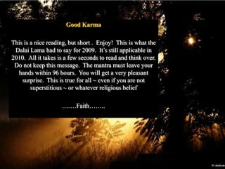 Good KarmaThis is a nice reading, but short .  Enjoy!  This is what the Dalai Lama had to say for 2009.  It’s still applicable in 2010.  All it takes is a few seconds to read and think over.  Do not keep this message.  The mantra must leave your hands within 96 hours.  You will get a very pleasant surprise.  This is true for all ~ even if you are not superstitious ~ or whatever religious belief.……Faith……..
