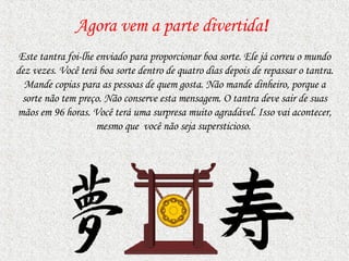 Agora vem a parte divertida ! Este tantra foi-lhe enviado para proporcionar boa sorte. Ele já correu o mundo dez vezes. Você terá boa sorte dentro de quatro dias depois de repassar o tantra. Mande copias   para as pessoas de quem gosta.   Não mande dinheiro, porque a sorte não tem preço. Não conserve esta mensagem. O tantra deve sair de suas mãos em 96 horas. Você terá uma surpresa muito agradável. Isso vai acontecer, mesmo   que  você   não seja supersticioso.  