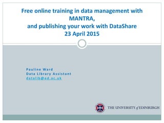 Pa u l i n e Wa rd
D a ta L i b ra r y A s s i sta nt
d a ta l i b @ e d . a c . u k
Free online training in data management with
MANTRA,
and publishing your work with DataShare
23 April 2015
 