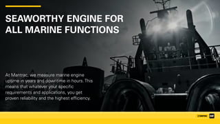 SEAWORTHY ENGINE FOR 
ALL MARINE FUNCTIONS
At Mantrac, we measure marine engine
uptime in years and downtime in hours. This
means that whatever your specific
requirements and applications, you get
proven reliability and the highest efficiency.
 