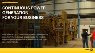 CONTINUOUS POWER
GENERATION 
FORYOUR BUSINESS
With Mantrac, you can choose medium speed genset
units from the industry’s largest range, for reliable,
non-stop power generation at lower costs than high-
speed alternatives.
 