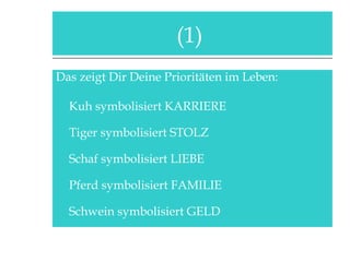 Das zeigt Dir Deine Prioritäten im Leben: Kuh symbolisiert KARRIERE Tiger symbolisiert STOLZ Schaf symbolisiert LIEBE Pferd symbolisiert FAMILIE Schwein symbolisiert GELD (1)  