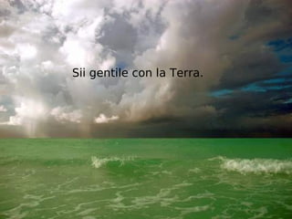 Sii gentile con la Terra.
 