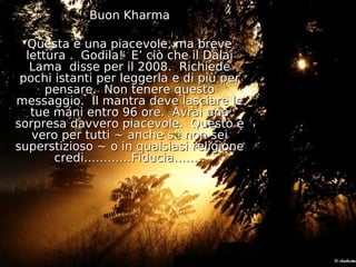 Buon Kharma

  Questa è una piacevole, ma breve
  lettura . Godila! E’ ciò che il Dalai
   Lama disse per il 2008. Richiede
 pochi istanti per leggerla e di più per
      pensare. Non tenere questo
messaggio. Il mantra deve lasciare le
   tue mani entro 96 ore. Avrai una
sorpresa davvero piacevole. Questo è
   vero per tutti ~ anche se non sei
superstizioso ~ o in qualsiasi religione
       credi…………Fiducia……..
 