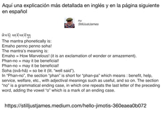 https://stilljustjames.medium.com/hello-jimotis-360eaea0b072
Aquí una explicación más detallada en inglés y en la página siguiente
en español
ཨེ་མ་ཧོ། ཕན་ནོ་ཕན་ནོ་
སྭཱ
ཧཱ
The mantra phonetically is:
Emaho penno penno soha!
The mantra’s meaning is:
Emaho = How Marvelous! (it is an exclamation of wonder or amazement).
Phan-no = may it be bene
fi
cial!
Phan-no = may it be bene
fi
cial!
Soha (svâ-hâ) = so be it (lit. “well said”).
In “Phan-no”, the section “phan” is short for “phan-pa” which means : bene
fi
t, help,
service, welfare, etc., with adjectival meanings such as useful, and so on. The section
“no” is a grammatical ending case, in which one repeats the last letter of the preceding
word, adding the vowel “o” which is a mark of an ending case.
Por
StillJustJames
 