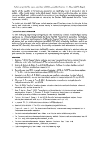 Authors preprint of the paper, submitted to EDEN Annual Conference, 10 –13 June 2014, Zagreb
together with the capability of their continuous assessment and reporting by means of scorecards in order to
abstract, at the needed decision levels, data to support decision-making regarding new actions and process
improvement. Finally each model comes with its compendium of more or less formal appraisal strategies delivered
through specialized consulting services and training (e.g. the Standard CMMI Appraisal Method for Process
Improvement, SCAMPI).
For the third axis of the MAN.TR.A3 space (maturity level) a scale of 5 has been chosen shortlisting the de facto
maturity levels usually used for defining process maturity in the manufacturing industry, to help understand their
value to sector decision takers.
Conclusions and further work
The effort of studying and promoting learning analytics in the manufacturing workplace in search of good learning
experiences, has not been underestimated at the start of the LACE Project. Prior to approaching manufacturing
stakeholders to collect and report cases during the 30 months lifecycle of the project, the project has equipped itself
with a sound study and reporting methodology named MAN.TR.A3 which will guide the identification, analysis and
positioning of industrial cases using analytics within workplace based training and performance support presenting
adequate RIAD (Reusability, Interoperability, Accountability and Durability) levels within adopted processes.
Further work will include the development of a MAN.TR.A abstract reference architecture for optimized training and
performance support processes at each of the MAN.TR.A cube levels and a MAN.TR.A appraisal methodology to
guide Manufacturers towards ‘to be’ processes with improved training maturity levels and efficiency.
References
1. CARDINALI, F. (2010). The pearl initiative: producing, sharing and managing blended online, mobile and instructor
led learning content within the oil industry In SPE annual technical conference and exhibition (pp. 1-11)
2. MANYIKA, J.; SINCLAIR, J.; DOBBS, R.; et.al. (2012). Manufacturing the future: the next era of global growth and
innovation In McKinsey global institute analysis, (p. 24)
3. Competitiveness report 2013: no growth and jobs without industry. (2013). In EUROPA, press release database.
17 Feb. 2014. <http://europa.eu/rapid/press-release_MEMO-13-815_en.htm>.
4. AIMAN-SMITH, A. L.; GREEN, S. G. (2002). Implementing new manufacturing technology: the related effects of
technology characteristics and user learning activities In Academy of management journal, 45:2 (pp. 421-430)
5. O’SULLIVAN, D.; ROLSTADÅS, A.; FILOS, E. (2011). Global education in manufacturing strategy In Journal of
intelligent manufacturing, 22: 5 (pp. 663-674)
6. ERAUT, M. (2009). Transfer of knowledge between education and workplace settings In Knowledge, values and
educational policy: a critical perspective, 65.
7. BONK, C.; KIM, K.J.; ZENG, T. (2005). Future directions of blended learning in higher education and workplace
learning settings. KOMMERS, P.; RICHARDS, G. (EDS.) In Proceedings of world conference on educational
multimedia, hypermedia and telecommunications, Chesapeake (pp. 3644-3649)
8. FRASER, J.; HODGMAN, N.; BENNETT, S.; et.al. (2012). Pursuit of performance excellence: business through
effective plant operations In public report: a MESA metrics research study (pp. 1-14)
9. FITZ-GIBBON, T.C. (ED.) (1990). Performance indicators In BERA dialogues: 2.
10. About: ANSI/ISA-95. Web. 17 Feb. 2014. <http://dbpedia.org/page/ANSI/ISA-95>.
11. COBBOLD, I.; LAWRIE, G. (2002). The development of the balanced scorecard as a strategic management tool In
Performance measurement association.
12. European qualifications framework. Web. 17 Feb. 2014. <http://ec.europa.eu/eqf/home_en.htm>.
13. The European qualifications framework for lifelong learning: leaflet In European qualifications framework. Web. 17
Feb. 2014. <http://ec.europa.eu/eqf/documentation_en.htm>.
14. European qualifications framework In Wikipedia, Wikimedia Foundation. Web. 17 Feb. 2014.
<http://en.wikipedia.org/wiki/European_Qualifications_Framework>.
15. Object management group. Web. 17 Feb. 2014. <http://www.omg.org/>.
 