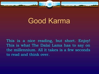 Good Karma

This is a nice reading, but short. Enjoy!
This is what The Dalai Lama has to say on
the millennium. All it takes is a few seconds
to read and think over.
 
