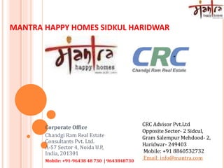 MANTRA HAPPY HOMES SIDKUL HARIDWAR
Corporate Office
Chandgi Ram Real Estate
Consultants Pvt. Ltd.
A-57 Sector 4, Noida U.P,
India, 201301
Mobile: +91-96438 48 730 | 9643848730
CRC Advisor Pvt.Ltd
Opposite Sector- 2 Sidcul,
Gram Salempur Mehdood- 2,
Haridwar- 249403
Mobile: +91 8860532732
Email: info@mantra.com
 