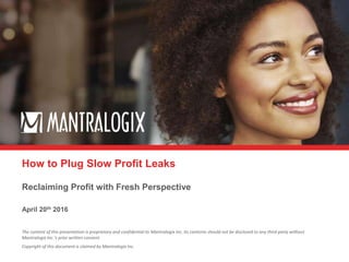 The content of this presentation is proprietary and confidential to Mantralogix Inc. Its contents should not be disclosed to any third party without
Mantralogix Inc.’s prior written consent.
Copyright of this document is claimed by Mantralogix Inc.
April 20th 2016
Reclaiming Profit with Fresh Perspective
How to Plug Slow Profit Leaks
 