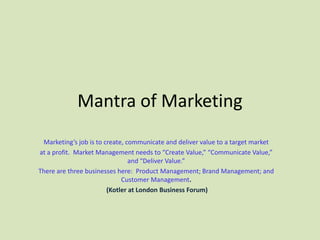 Mantra of Marketing
 Marketing’s job is to create, communicate and deliver value to a target market
at a profit. Market Management needs to “Create Value,” “Communicate Value,”
                                and “Deliver Value.”
There are three businesses here: Product Management; Brand Management; and
                             Customer Management.
                        (Kotler at London Business Forum)
 