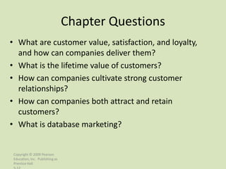 Chapter Questions
• What are customer value, satisfaction, and loyalty,
  and how can companies deliver them?
• What is the lifetime value of customers?
• How can companies cultivate strong customer
  relationships?
• How can companies both attract and retain
  customers?
• What is database marketing?


 Copyright © 2009 Pearson
 Education, Inc. Publishing as
 Prentice Hall
 