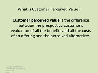 What is Customer Perceived Value?

        Customer perceived value is the difference
           between the prospective customer’s
       evaluation of all the benefits and all the costs
       of an offering and the perceived alternatives.




Copyright © 2009 Pearson
Education, Inc. Publishing as
Prentice Hall
 