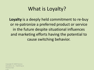 What is Loyalty?
     Loyalty is a deeply held commitment to re-buy
      or re-patronize a preferred product or service
       in the future despite situational influences
      and marketing efforts having the potential to
                 cause switching behavior.




Copyright © 2009 Pearson
Education, Inc. Publishing as
Prentice Hall
 