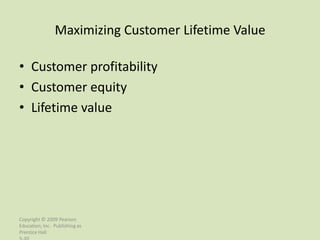Maximizing Customer Lifetime Value

• Customer profitability
• Customer equity
• Lifetime value




Copyright © 2009 Pearson
Education, Inc. Publishing as
Prentice Hall
 